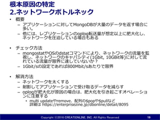 Copyright ⓒ2016 CREATIONLINE, INC. All Rights Reserved
根本原因の特定
2.ネットワークボトルネック
• 概要
– アプリケーションに対してMongoDBが大量のデータを返す場合に
多い。
– 他には、レプリケーションのoplog転送量が想定以上に肥大化し、
ネットワークを圧迫している場合もある
• チェック方法
– mongostatやOSのdstatコマンドにより、ネットワークの流量を監
視し、ネットワークのキャパシティ(1Gbit, 10GBit等)に対して流
れている流量が限界に達していないか？
– 1Gbit/sの設定であれば800Mbit/sあたりで限界
• 解消方法
– ネットワークを太くする
– 射影してアプリケーションで受け取るデータを減らす
– oplogが肥大化が原因の場合は、肥大化を引き起こすオペレーショ
ンに注意する
• multi updateやremove、配列の$popや$pullなど
詳細は https://enterprisezine.jp/dbonline/detail/8095
19
 