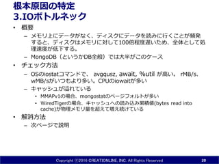 Copyright ⓒ2016 CREATIONLINE, INC. All Rights Reserved
根本原因の特定
3.IOボトルネック
• 概要
– メモリ上にデータがなく、ディスクにデータを読みに行くことが頻発
すると、ディスクはメモリに対して100倍程度遅いため、全体として処
理速度が低下する。
– MongoDB（というかDB全般）では大半がこのケース
• チェック方法
– OSのiostatコマンドで、 avgqusz, await, %util が高い。 rMB/s、
wMB/sがいつもより多い。CPUのiowaitが多い
– キャッシュが溢れている
• MMAPv1の場合、mongostatのページフォルトが多い
• WiredTigerの場合、キャッシュへの読み込み累積値(bytes read into
cache)が物理メモリ量を超えて増え続けている
• 解消方法
– 次ページで説明
20
 