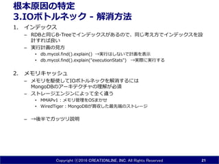 Copyright ⓒ2016 CREATIONLINE, INC. All Rights Reserved
根本原因の特定
3.IOボトルネック - 解消方法
1. インデックス
– RDBと同じB-Treeでインデックスがあるので、同じ考え方でインデックスを設
計すれば良い
– 実行計画の見方
• db.mycol.find().explain() →実行はしないで計画を表示
• db.mycol.find().explain("executionStats") →実際に実行する
2. メモリキャッシュ
– メモリを駆使してIOボトルネックを解消するには
MongoDBのアーキテクチャの理解が必須
– ストレージエンジンによって全く違う
• MMAPv1 : メモリ管理をOSまかせ
• WiredTiger : MongoDBが買収した最先端のストレージ
– →後半でガッツリ説明
21
 