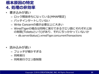 Copyright ⓒ2016 CREATIONLINE, INC. All Rights Reserved
根本原因の特定
4. 処理の非効率
• 書き込みが遅い
– ロック開放待ちになっている(MMAP限定)
– バッチインサートしていない
– Write Concernの値が必要以上に大きい
– WiredTigerの場合は同時に実行できるクエリ数にそれぞれ128
の制限(Ticketsという)があり、それに引っかかっていないか
• db.serverStatus().wiredTiger.concurrentTransactions
• 読み込みが遅い
– フェッチが細かすぎる
– 同時実行
– 同時実行クエリ数制限
22
 