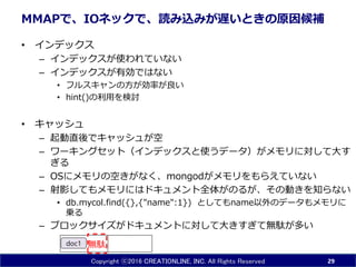 Copyright ⓒ2016 CREATIONLINE, INC. All Rights Reserved
MMAPで、IOネックで、読み込みが遅いときの原因候補
• インデックス
– インデックスが使われていない
– インデックスが有効ではない
• フルスキャンの方が効率が良い
• hint()の利用を検討
• キャッシュ
– 起動直後でキャッシュが空
– ワーキングセット（インデックスと使うデータ）がメモリに対して大す
ぎる
– OSにメモリの空きがなく、mongodがメモリをもらえていない
– 射影してもメモリにはドキュメント全体がのるが、その動きを知らない
• db.mycol.find({},{"name":1}) としてもname以外のデータもメモリに
乗る
– ブロックサイズがドキュメントに対して大きすぎて無駄が多い
29
doc1 無駄
 