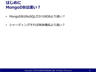 Copyright ⓒ2016 CREATIONLINE, INC. All Rights Reserved
はじめに
MongoDBは速い？
• MongoDBはNoSQLだからRDBより速い？
• シャーディングすれば単体構成より速い？
3
 