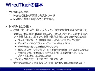 Copyright ⓒ2016 CREATIONLINE, INC. All Rights Reserved
WiredTigerの基本
• WiredTigerとは
– MongoDB,Incが買収したストレージ
– MMAPv1を差し替えることができる
• MMAPv1との違い
– OS任せだったメモリキャッシュを、ある程度制御するようになっ
た
– 更新は、その場(in place)ではなく、新しいバージョンのドキュメ
ントを挿入して、ポインタを張り替えようになった(MVCC,CAS)
• ロックが無くなった（事実上ドキュメントレベルロックと同じ）
• データファイルのフラグメンテーションがなくなった
• データの肥大化による移動がなくなった
• 裏で、古いバージョンをマージする動作(eviction)をするようになった
• これらにより、複数スレッドでマルチコアを有効に使って、スルー
プットをあげられるようになった
– インデックスとデータが別ファイルになった
– データの圧縮ができるようになった（メモリ量は圧縮できない）
34
 
