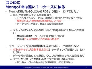 Copyright ⓒ2016 CREATIONLINE, INC. All Rights Reserved
はじめに
MongoDBは速い？→ケースに依る
• MongoDBはNoSQLだからRDBより速い わけではない
– RDBとは提供している機能が違う
• トランザクション、JOIN、副問合せ等のRDBで遅くなりがちな
複雑なクエリはMongoDBは提供していない
• データモデルが違う、保証する整合性が違う
– シンプルなクエリであればRDBとMongoDBでそれほど差はな
い
• MongoDBはオーバーヘッドが少ない分速いが
• 結局はディスクIOをどれだけ減らせるか
• シャーディングすれば単体構成より速い とは限らない
– ボトルネックが分散するようにシャーディングを組まないとい
けない
– データだけ分散しても駄目。クエリの分散まで考える必要あり
– クエリが分散してもボトルネックが解消しないと駄目。
• 例）ネットワークネックならばIOが減っても意味なし
4
 