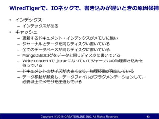 Copyright ⓒ2016 CREATIONLINE, INC. All Rights Reserved
WiredTigerで、IOネックで、書き込みが遅いときの原因候補
• インデックス
– インデックスがある
• キャッシュ
– 更新するドキュメント・インデックスがメモリに無い
– ジャーナルとデータを同じディスクい書いている
– 全てのデータベースが同じディスクに書いている
– MongoDBのログをデータと同じディスクに書いている
– Write concertnで j:trueになっていてジャーナルの物理書き込みを
待っている
– ドキュメントのサイズが大きくなり、物理移動が発生している
– データ移動が頻発し、データファイルがフラグメンテーションして、
必要以上にメモリを圧迫している
43
 