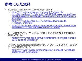 Copyright ⓒ2016 CREATIONLINE, INC. All Rights Reserved
参考にした資料
• ちょっと古い公式説明資料。だいたい同じスライド
– http://www.slideshare.net/mongodb/mongo-db-
wiredtigerwebinar?ref=https%3A%2F%2Fwww.mongodb.co
m%2Fpresentations%2Fwebinar-a-technical-introduction-to-
wiredtiger
– http://www.slideshare.net/NorbertoLeite/mongodb-
wiredtiger-internals
– https://scs.hosted.panopto.com/Panopto/Pages/Viewer.aspx
?id=9a55027f-2b6c-48f4-86f6-73cc167619d0
• 新しい公式セミナ。WiredTigerで使っている様々な工夫を詳細に
説明している。
– https://www.mongodb.com/presentations/mongodb-europe-
2016-building-wiredtiger
• ブログ。WiredTigerのstatの見方や、パフォーマンスチューニング
について解説している
– http://www.developer.com/db/tips-for-mongodb-wiredtiger-
performance-tuning.html
46
 