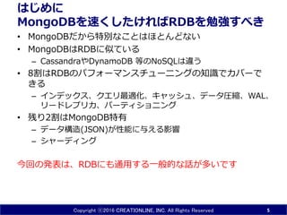 Copyright ⓒ2016 CREATIONLINE, INC. All Rights Reserved
はじめに
MongoDBを速くしたければRDBを勉強すべき
• MongoDBだから特別なことはほとんどない
• MongoDBはRDBに似ている
– CassandraやDynamoDB 等はRDBと大きく違う
• 8割はRDBのパフォーマンスチューニングの知識でカバーで
きる
– インデックス、クエリ最適化、キャッシュ、データ圧縮、WAL、
リードレプリカ、パーティショニング
• 残り2割はMongoDB特有
– データ構造(JSON)が性能に与える影響
– シャーディング
今回の発表は、RDBにも通用する一般的な話が多いです
5
 