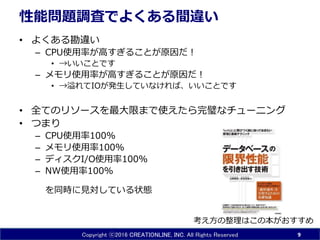 Copyright ⓒ2016 CREATIONLINE, INC. All Rights Reserved
性能問題調査でよくある間違い
• よくある勘違い
– CPU使用率が高すぎることが原因だ！
• →いいことです
– メモリ使用率が高すぎることが原因だ！
• →溢れてIOが発生していなければ、いいことです
• 全てのリソースを最大限まで使えたら完璧なチューニング
• つまり
– CPU使用率100%
– メモリ使用率100%
– ディスクI/O使用率100%
– NW使用率100%
を同時に見対している状態
9
考え方の整理はこの本がおすすめ
 
