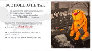 ВСЕ ПОШЛО НЕ ТАК
● на главном есть подтвержденные, но не
реплицированные записи
● сеть вернулась и новый secondary
должен ОТМЕНИТЬ эти операции
Количество отмененных данных зависит от
того, что успело реплицироваться на нового
primary, и это ОЧЕНЬ БОЛЬНО!
(P.S. данные почти наверняка остались в
папке rollbacks).
(P.P.S иногда они просто пропадают и все)
 