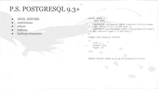P.S. POSTGRESQL 9.3+
● JSON, HSTORE
● restrictions
● where
● indexes
● hadoop connector
CREATE TABLE A (
data JSON
CONSTRAINT validateId CHECK ((data->>'id')::integer
>= 1 AND (data->>'id') IS NOT NULL ),
CONSTRAINT validateName CHECK (length(data->>'name')
> 0 AND (data->>'name') IS NOT NULL )
);
INSERT INTO A(data) VALUES(
'{
"id": 1,
"name": "A",
"age": 49
}');
CREATE UNIQUE INDEX ui_a_id ON a((data->>'id'));
 