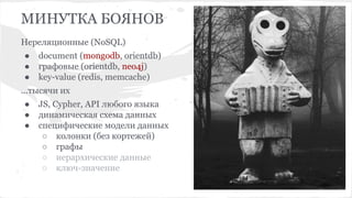 МИНУТКА БОЯНОВ
Нереляционные (NoSQL)
● document (mongodb, orientdb)
● графовые (orientdb, neo4j)
● key-value (redis, memcache)
...тысячи их
● JS, Cypher, API любого языка
● динамическая схема данных
● специфические модели данных
○ колонки (без кортежей)
○ графы
○ иерархические данные
○ ключ-значение
MySQL
Mongo DB
 
