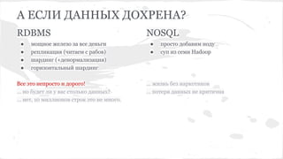 А ЕСЛИ ДАННЫХ ДОХРЕНА?
RDBMS
● мощное железо за все деньги
● репликация (читаем с рабов)
● шардинг (+денормализация)
● горизонтальный шардинг
Все это непросто и дорого!
… но будет ли у вас столько данных?
… нет, 10 миллионов строк это не много.
NOSQL
● просто добавим ноду
● суп из семи Hadoop
… жизнь без наркотиков
… потеря данных не критична
 
