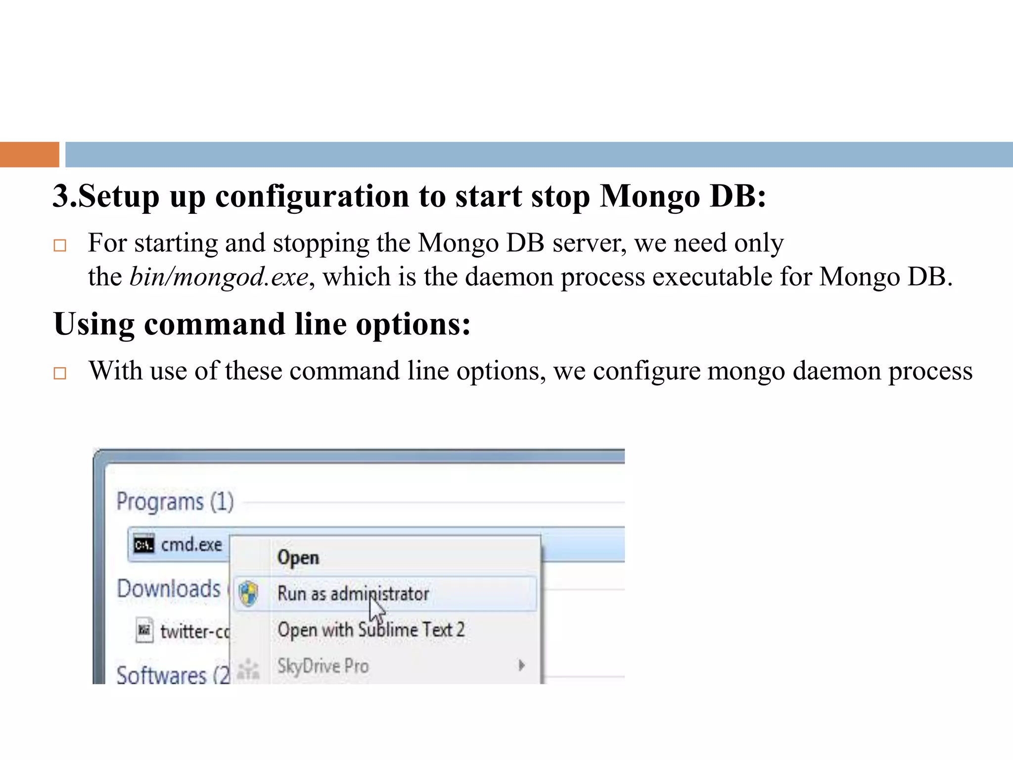 3.Setup up configuration to start stop Mongo DB:
 For starting and stopping the Mongo DB server, we need only
the bin/mongod.exe, which is the daemon process executable for Mongo DB.
Using command line options:
 With use of these command line options, we configure mongo daemon process
 