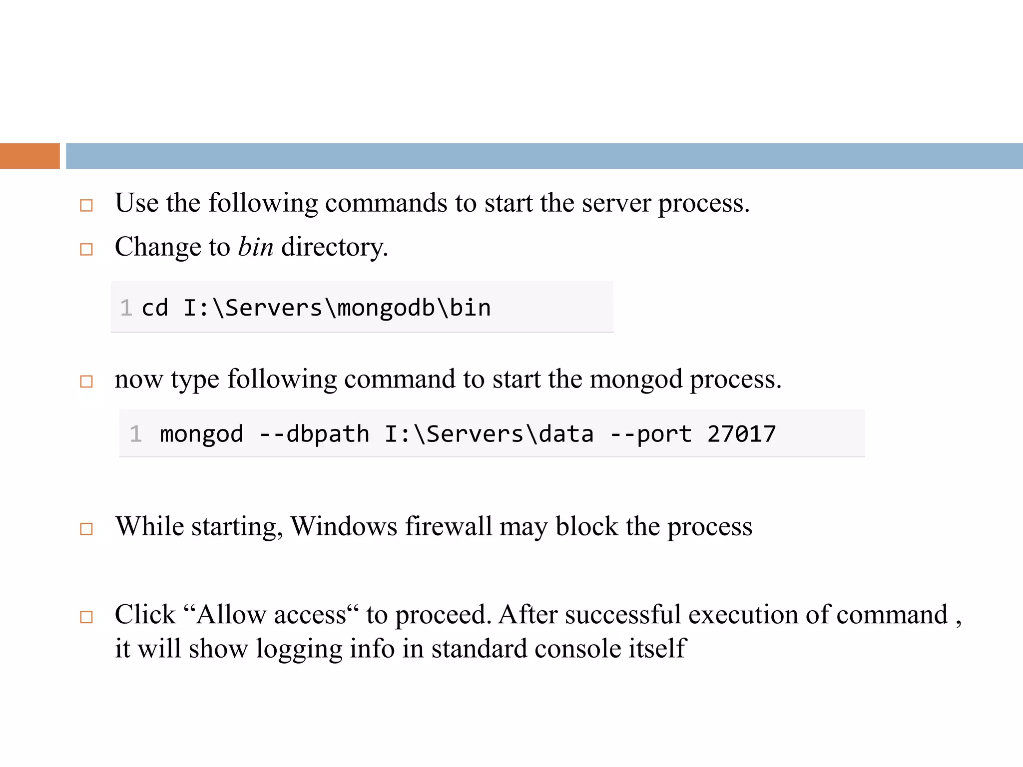  Use the following commands to start the server process.
 Change to bin directory.
 now type following command to start the mongod process.
 While starting, Windows firewall may block the process
 Click “Allow access“ to proceed. After successful execution of command ,
it will show logging info in standard console itself
1 cd I:Serversmongodbbin
1 mongod --dbpath I:Serversdata --port 27017
 