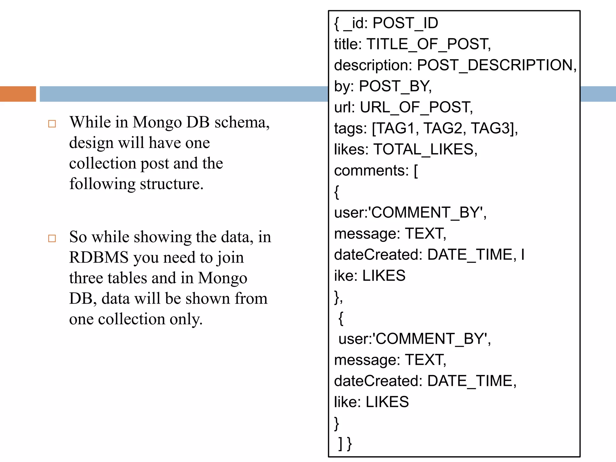 While in Mongo DB schema,
design will have one
collection post and the
following structure.
 So while showing the data, in
RDBMS you need to join
three tables and in Mongo
DB, data will be shown from
one collection only.
{ _id: POST_ID
title: TITLE_OF_POST,
description: POST_DESCRIPTION,
by: POST_BY,
url: URL_OF_POST,
tags: [TAG1, TAG2, TAG3],
likes: TOTAL_LIKES,
comments: [
{
user:'COMMENT_BY',
message: TEXT,
dateCreated: DATE_TIME, l
ike: LIKES
},
{
user:'COMMENT_BY',
message: TEXT,
dateCreated: DATE_TIME,
like: LIKES
}
] }
 