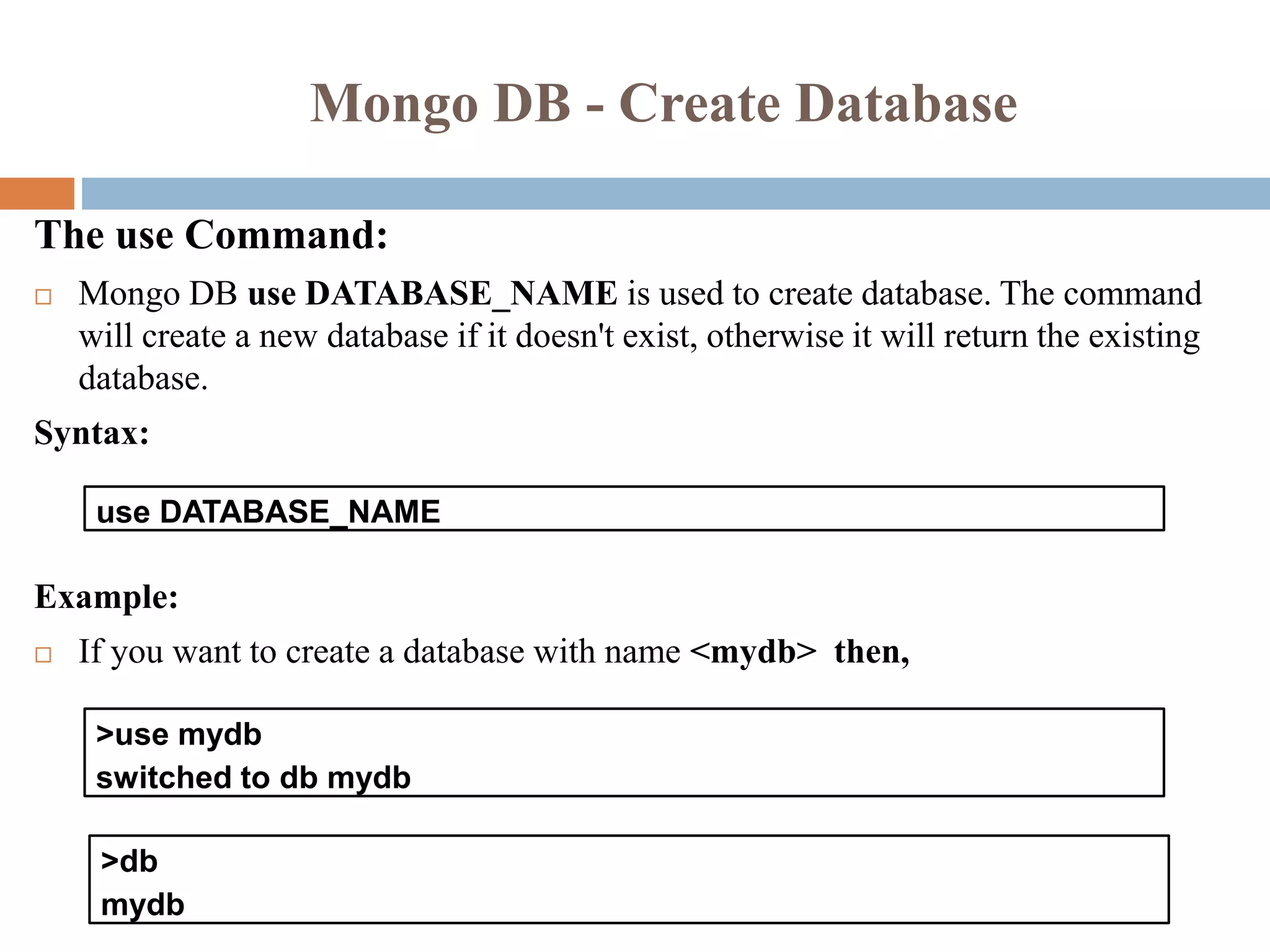 Mongo DB - Create Database
The use Command:
 Mongo DB use DATABASE_NAME is used to create database. The command
will create a new database if it doesn't exist, otherwise it will return the existing
database.
Syntax:
Example:
 If you want to create a database with name <mydb> then,
use DATABASE_NAME
>use mydb
switched to db mydb
>db
mydb
 