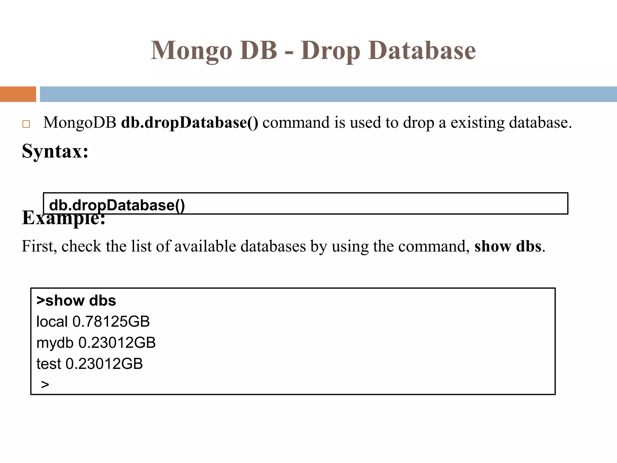 Mongo DB - Drop Database
 MongoDB db.dropDatabase() command is used to drop a existing database.
Syntax:
Example:
First, check the list of available databases by using the command, show dbs.
db.dropDatabase()
>show dbs
local 0.78125GB
mydb 0.23012GB
test 0.23012GB
>
 