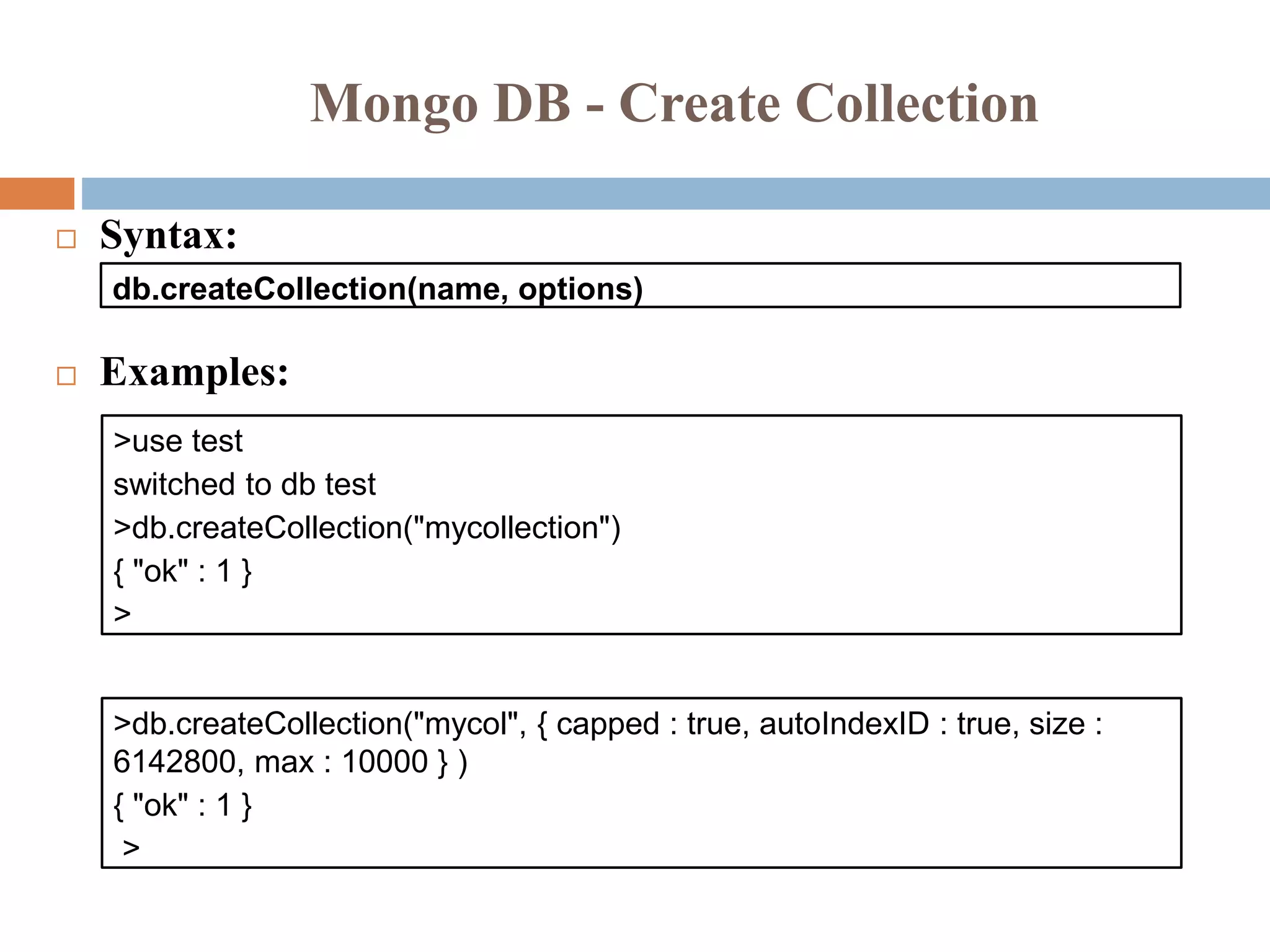 Mongo DB - Create Collection
 Syntax:
 Examples:
db.createCollection(name, options)
>use test
switched to db test
>db.createCollection("mycollection")
{ "ok" : 1 }
>
>db.createCollection("mycol", { capped : true, autoIndexID : true, size :
6142800, max : 10000 } )
{ "ok" : 1 }
>
 