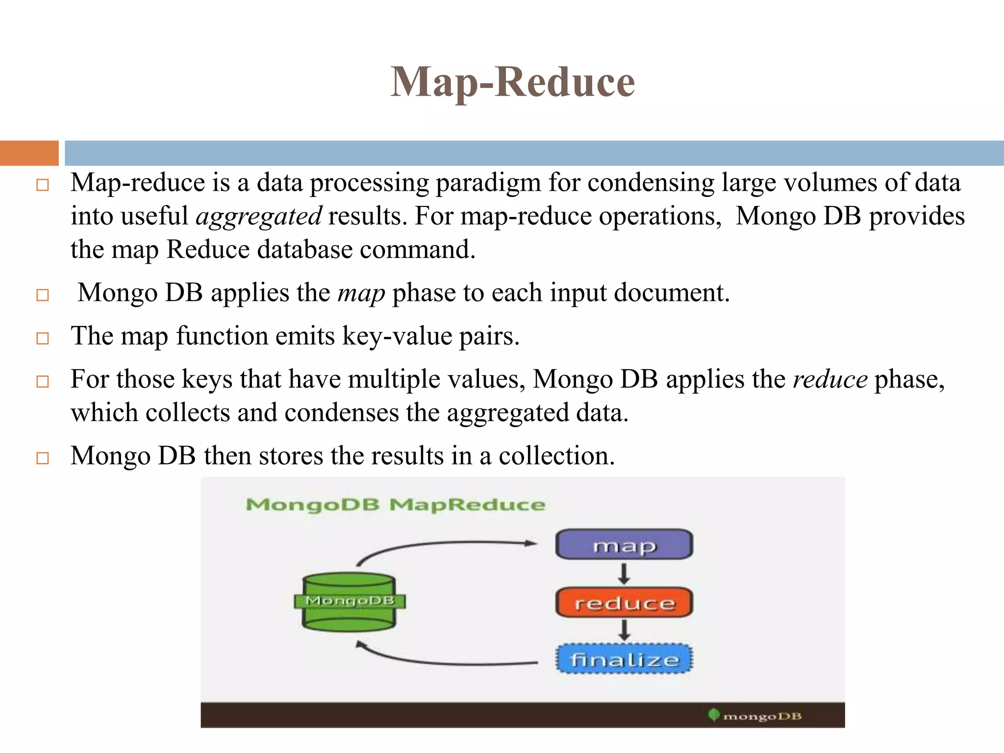 Map-Reduce
 Map-reduce is a data processing paradigm for condensing large volumes of data
into useful aggregated results. For map-reduce operations, Mongo DB provides
the map Reduce database command.
 Mongo DB applies the map phase to each input document.
 The map function emits key-value pairs.
 For those keys that have multiple values, Mongo DB applies the reduce phase,
which collects and condenses the aggregated data.
 Mongo DB then stores the results in a collection.
 
