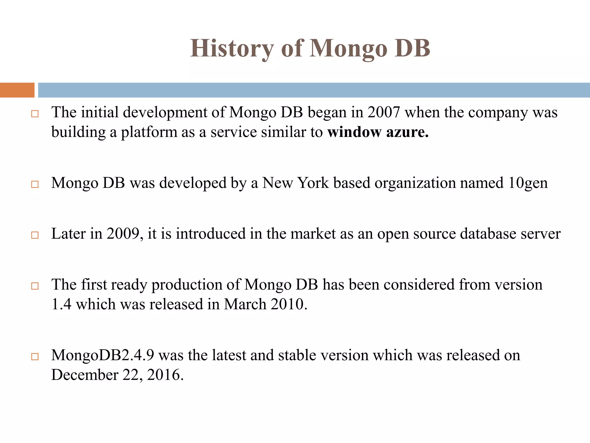 History of Mongo DB
 The initial development of Mongo DB began in 2007 when the company was
building a platform as a service similar to window azure.
 Mongo DB was developed by a New York based organization named 10gen
 Later in 2009, it is introduced in the market as an open source database server
 The first ready production of Mongo DB has been considered from version
1.4 which was released in March 2010.
 MongoDB2.4.9 was the latest and stable version which was released on
December 22, 2016.
 