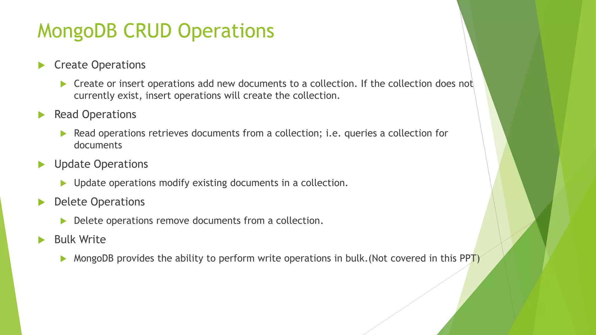 Which One is Better?
• In general, use embedded data models when:
• you have “contains” relationships between entities.
• you have one-to-many relationships between entities. In these relationships the “many” or
child documents always appear with or are viewed in the context of the “one” or parent
documents.
• In general, use normalized data models:
• when embedding would result in duplication of data but would not provide sufficient
read performance advantages to outweigh the implications of the duplication.
• to represent more complex many-to-many relationships.
• to model large hierarchical data sets.
Embedded Normalized
Better performance for read operations More flexibility than embedding
Single atomic read/write operation Client-side applications must issue follow-up queries to
resolve the references
Require more round trips to the server
 