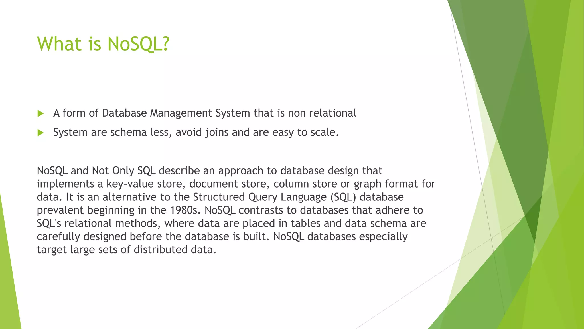 What is NoSQL?
 A form of Database Management System that is non relational
 System are schema less, avoid joins and are easy to scale.
NoSQL and Not Only SQL describe an approach to database design that
implements a key-value store, document store, column store or graph format for
data. It is an alternative to the Structured Query Language (SQL) database
prevalent beginning in the 1980s. NoSQL contrasts to databases that adhere to
SQL's relational methods, where data are placed in tables and data schema are
carefully designed before the database is built. NoSQL databases especially
target large sets of distributed data.
 