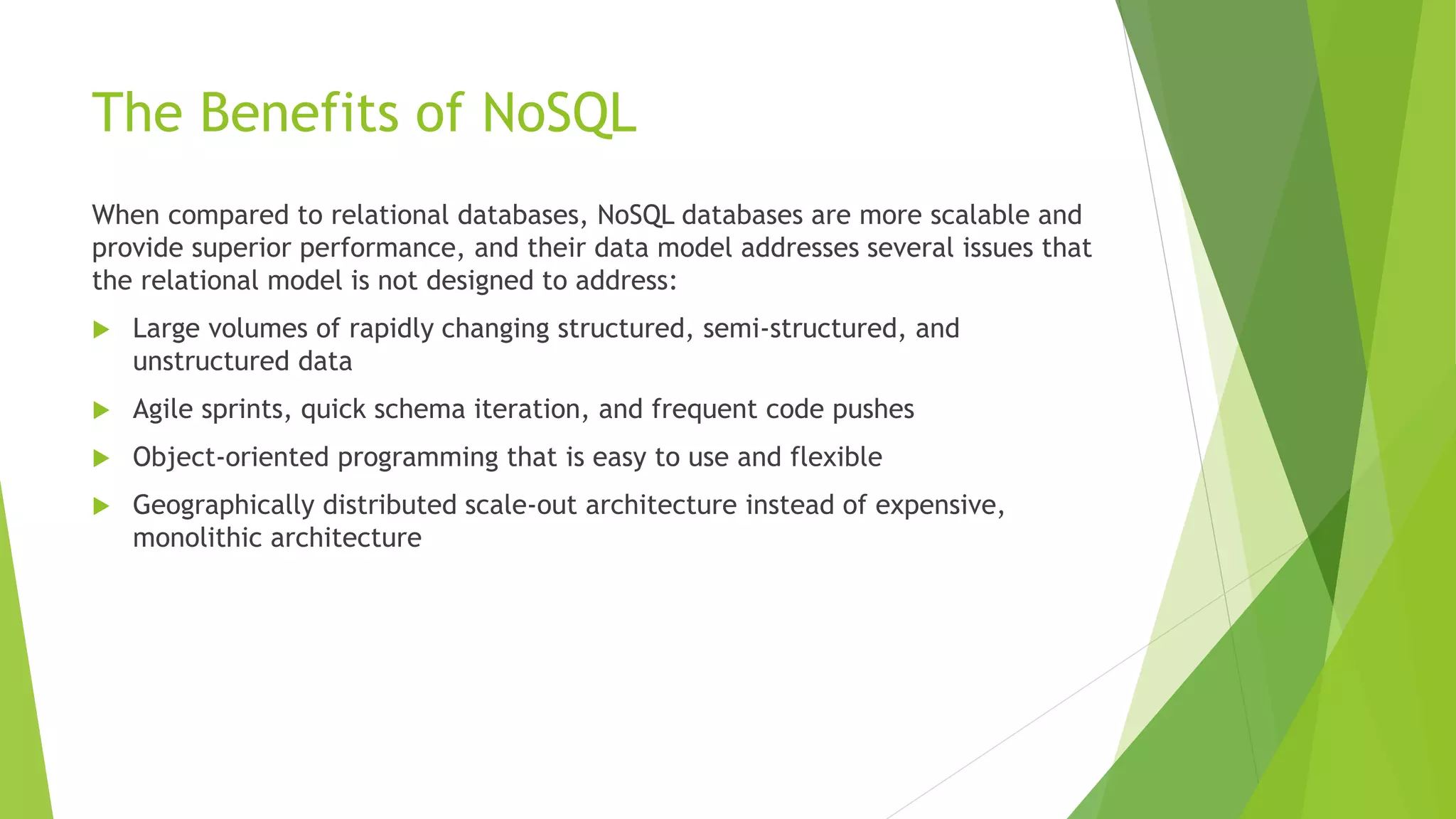 The Benefits of NoSQL
When compared to relational databases, NoSQL databases are more scalable and
provide superior performance, and their data model addresses several issues that
the relational model is not designed to address:
 Large volumes of rapidly changing structured, semi-structured, and
unstructured data
 Agile sprints, quick schema iteration, and frequent code pushes
 Object-oriented programming that is easy to use and flexible
 Geographically distributed scale-out architecture instead of expensive,
monolithic architecture
 