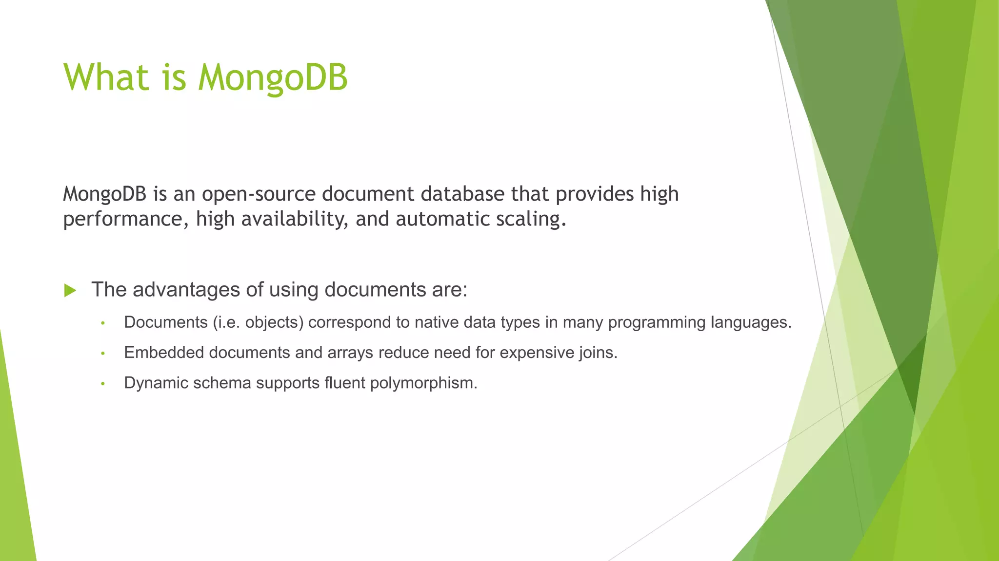 What is MongoDB
MongoDB is an open-source document database that provides high
performance, high availability, and automatic scaling.
 The advantages of using documents are:
• Documents (i.e. objects) correspond to native data types in many programming languages.
• Embedded documents and arrays reduce need for expensive joins.
• Dynamic schema supports fluent polymorphism.
Key Features of MongoDB
 High Performance [Embedded data model reduce I/O Activity, Index support make query faster ]
 Rich Query Language [Data aggregation, Text Search & Geospatial Query]
 High Availability [Replica Set provide automatic Failure & data redundancy]
 Horizontal Scalability [Horizontal Scalability through Sharding (Also Support for zones)]
 Support for Multiple Storage Engines [Like MySql has Storage engine support]
 