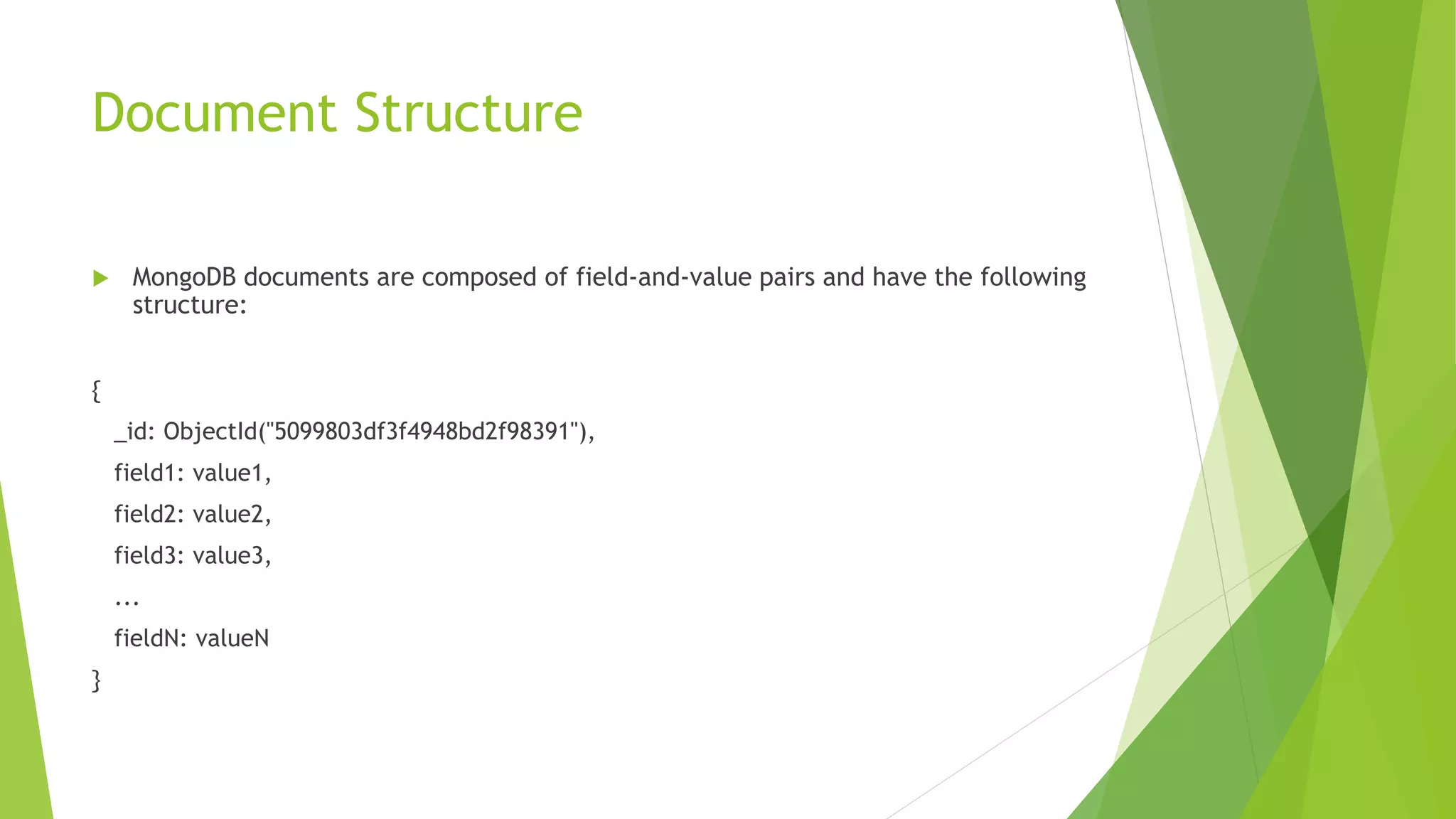 Document
 MongoDB stores data records as BSON documents. BSON is
a binary representation of JSON documents, though it
contains more data types than JSON
 