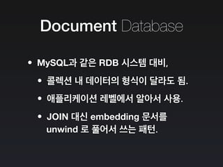 Document Database
•MySQL과 같은 RDB 시스템 대비,
•콜렉션 내 데이터의 형식이 달라도 됨.
•애플리케이션 레벨에서 알아서 사용.
•JOIN 대신 embedding 문서를
unwind 로 풀어서 쓰는 패턴.
 