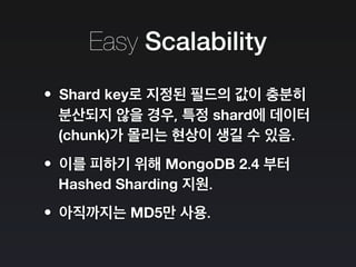 Easy Scalability
•Shard key로 지정된 필드의 값이 충분히
분산되지 않을 경우, 특정 shard에 데이터
(chunk)가 몰리는 현상이 생길 수 있음.
•이를 피하기 위해 MongoDB 2.4 부터
Hashed Sharding 지원.
•아직까지는 MD5만 사용.
 