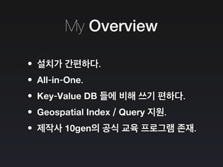 My Overview
•설치가 간편하다.
•All-in-One.
•Key-Value DB 들에 비해 쓰기 편하다.
•Geospatial Index / Query 지원.
•제작사 10gen의 공식 교육 프로그램 존재.
 