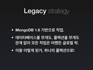 Legacy strategy
•MongoDB 1.6 기반으로 작업.
•데이터베이스를 쪼개도, 콜렉션을 쪼개도
관계 없이 모든 작업은 어쨌든 글로벌 락.
•이왕 이렇게 된거, 하나의 콜렉션으로!
 