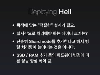 Deploying Hell
•목적에 맞는 “적절한” 설계가 필요.
•실시간으로 처리해야 하는 데이터 크기는?
•단순히 Shard node를 추가한다고 해서 병
렬 처리량이 늘어나는 것은 아니다.
•SSD / RAM 추가 등의 하드웨어 변경에 따
른 성능 향상 폭이 큼.
 