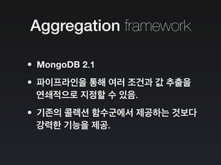 Aggregation framework
•MongoDB 2.1
•파이프라인을 통해 여러 조건과 값 추출을
연쇄적으로 지정할 수 있음.
•기존의 콜렉션 함수군에서 제공하는 것보다
강력한 기능을 제공.
 