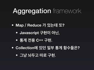 Aggregation framework
•Map / Reduce 가 있는데 또?
•Javascript 구현이 아닌,
•통계 전용 C++ 구현.
•Collection에 있던 일부 통계 함수들은?
•그냥 놔두고 따로 구현.
 
