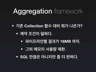 Aggregation framework
•기존 Collection 함수 대비 뭐가 나은가?
•제약 조건이 덜하다.
•파이프라인별 결과가 16MB 까지.
•그외 메모리 사용량 제한.
•SQL 만큼은 아니지만 좀 더 편하다.
 