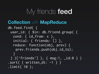 db.feed.find( {
user_id: { $in: db.friend.group( {
cond: { id_from: x },
initial: { friends: [] },
reduce: function(obj, prev) {
prev.friends.push(obj.id_to);
}
} )[‘friends’] }, { msg:1, _id:0 } )
.sort( { written_dt: -1 } )
.limit( 10 );
Collection with MapReduce
My friends feed
 