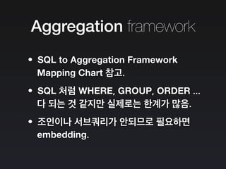 Aggregation framework
•SQL to Aggregation Framework
Mapping Chart 참고.
•SQL 처럼 WHERE, GROUP, ORDER ...
다 되는 것 같지만 실제로는 한계가 많음.
•조인이나 서브쿼리가 안되므로 필요하면
embedding.
 