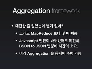 Aggregation framework
•대단한 줄 알았는데 별거 없네?
•그래도 MapReduce 보다 몇 배 빠름.
•Javascript 엔진이 바뀌었어도 여전히
BSON to JSON 변경에 시간이 소요.
•여러 Aggregation 을 동시에 수행 가능.
 