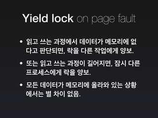 Yield lock on page fault
•읽고 쓰는 과정에서 데이터가 메모리에 없
다고 판단되면, 락을 다른 작업에게 양보.
•또는 읽고 쓰는 과정이 길어지면, 잠시 다른
프로세스에게 락을 양보.
•모든 데이터가 메모리에 올라와 있는 상황
에서는 별 차이 없음.
 