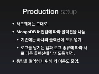 Production setup
•하드웨어는 그대로.
•MongoDB 버전업에 따라 콜렉션을 나눔.
•기존에는 하나의 콜렉션에 모두 넣기.
•로그를 남기는 앱과 로그 종류에 따라 서
로 다른 콜렉션에 남기도록 변경.
•용량을 절약하기 위해 키 이름도 줄임.
 