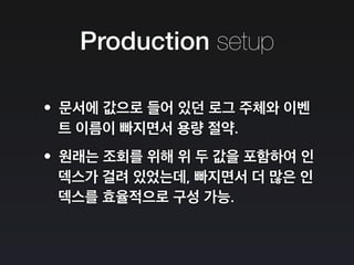 Production setup
•문서에 값으로 들어 있던 로그 주체와 이벤
트 이름이 빠지면서 용량 절약.
•원래는 조회를 위해 위 두 값을 포함하여 인
덱스가 걸려 있었는데, 빠지면서 더 많은 인
덱스를 효율적으로 구성 가능.
 
