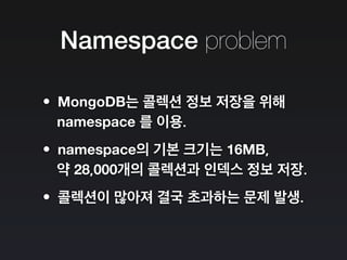 Namespace problem
•MongoDB는 콜렉션 정보 저장을 위해
namespace 를 이용.
•namespace의 기본 크기는 16MB,
약 28,000개의 콜렉션과 인덱스 정보 저장.
•콜렉션이 많아져 결국 초과하는 문제 발생.
 
