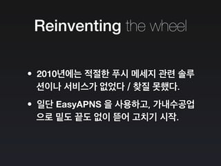 Reinventing the wheel
•2010년에는 적절한 푸시 메세지 관련 솔루
션이나 서비스가 없었다 / 찾질 못했다.
•일단 EasyAPNS 을 사용하고, 가내수공업
으로 밑도 끝도 없이 뜯어 고치기 시작.
 
