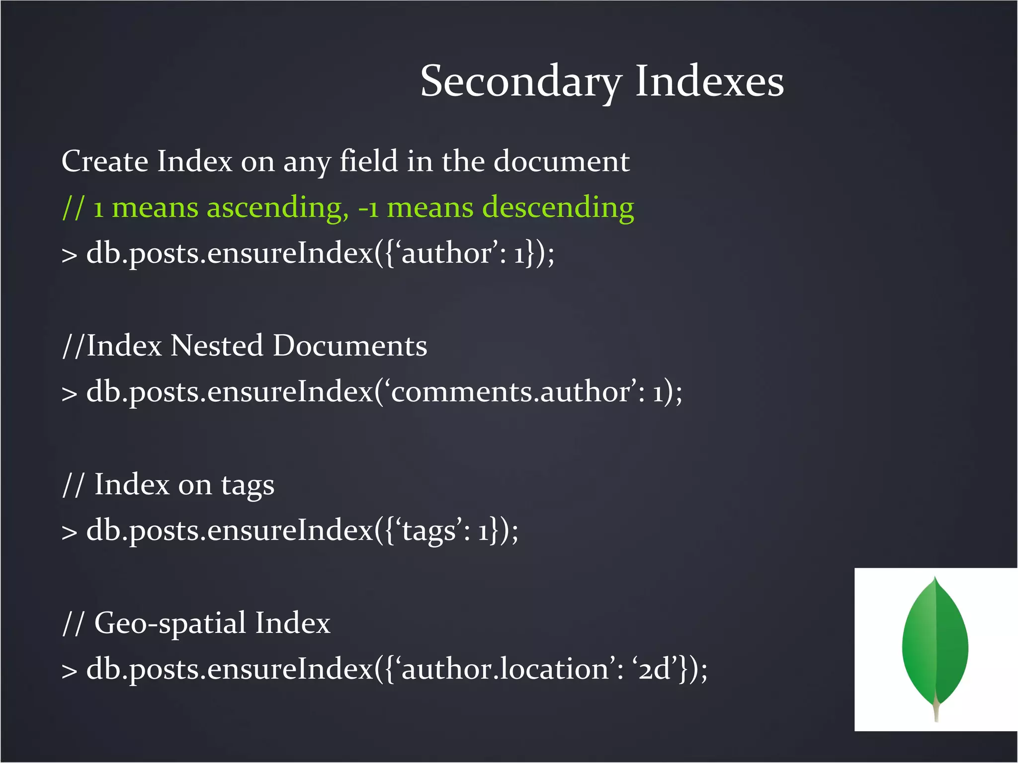 Create Index on any field in the document
// 1 means ascending, -1 means descending
> db.posts.ensureIndex({‘author’: 1});
//Index Nested Documents
> db.posts.ensureIndex(‘comments.author’: 1);
// Index on tags
> db.posts.ensureIndex({‘tags’: 1});
// Geo-spatial Index
> db.posts.ensureIndex({‘author.location’: ‘2d’});
Secondary Indexes
 