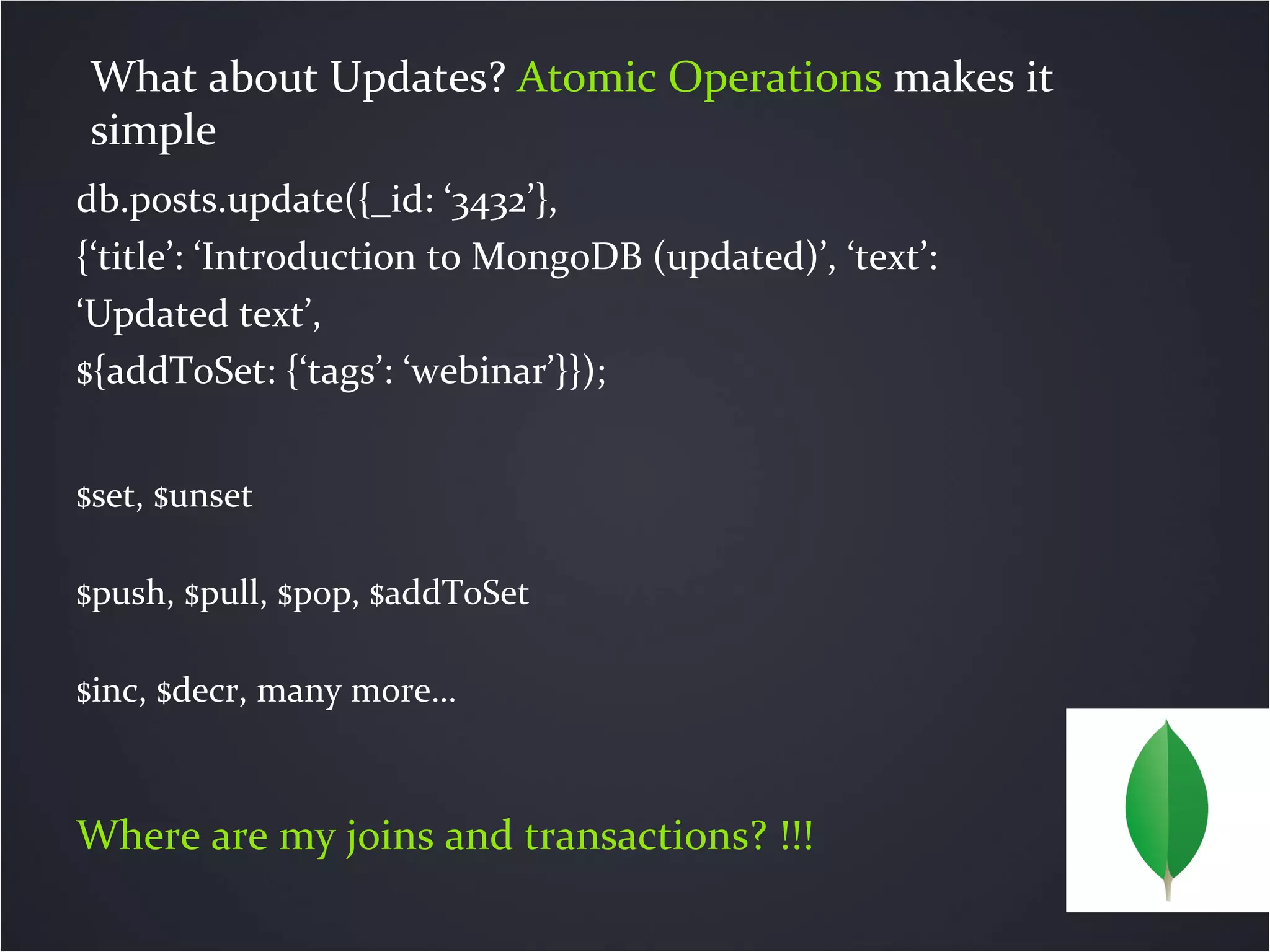 db.posts.update({_id: ‘3432’},
{‘title’: ‘Introduction to MongoDB (updated)’, ‘text’:
‘Updated text’,
${addToSet: {‘tags’: ‘webinar’}});
$set, $unset
$push, $pull, $pop, $addToSet
$inc, $decr, many more…
Where are my joins and transactions? !!!
What about Updates? Atomic Operations makes it
simple
 