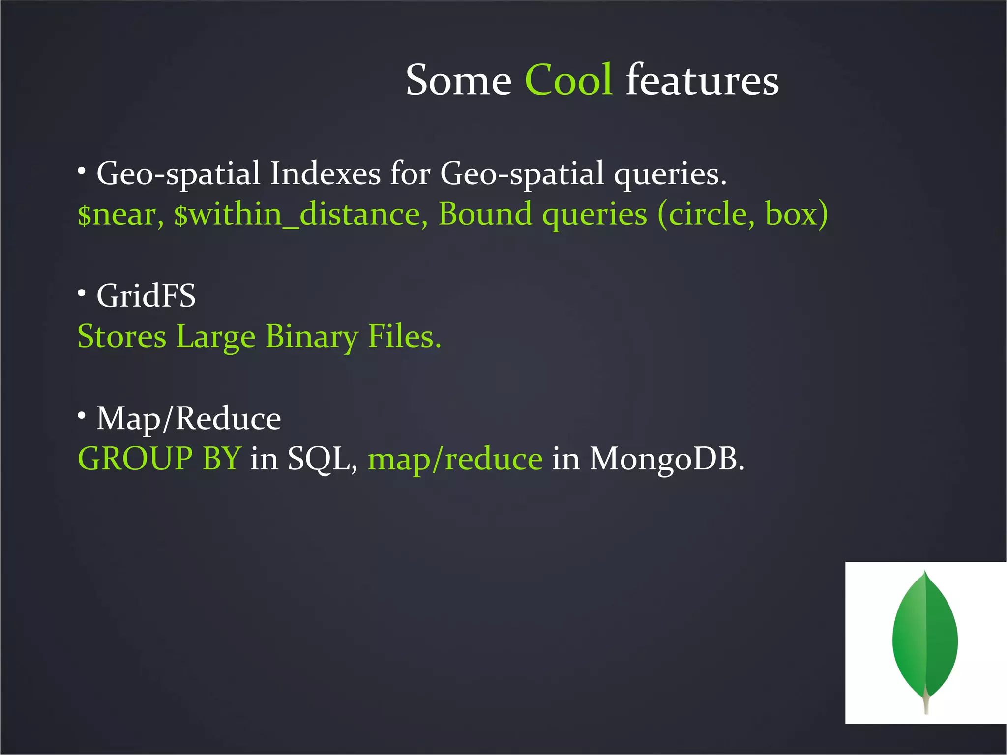Some Cool features
• Geo-spatial Indexes for Geo-spatial queries.
$near, $within_distance, Bound queries (circle, box)
• GridFS
Stores Large Binary Files.
• Map/Reduce
GROUP BY in SQL, map/reduce in MongoDB.
 