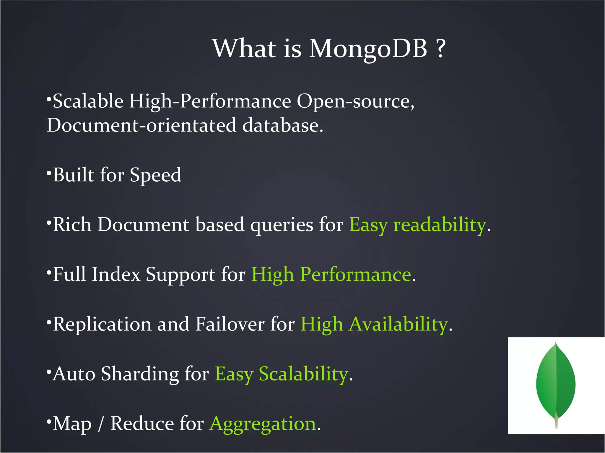 What is MongoDB ?
•Scalable High-Performance Open-source,
Document-orientated database.
•Built for Speed
•Rich Document based queries for Easy readability.
•Full Index Support for High Performance.
•Replication and Failover for High Availability.
•Auto Sharding for Easy Scalability.
•Map / Reduce for Aggregation.
 