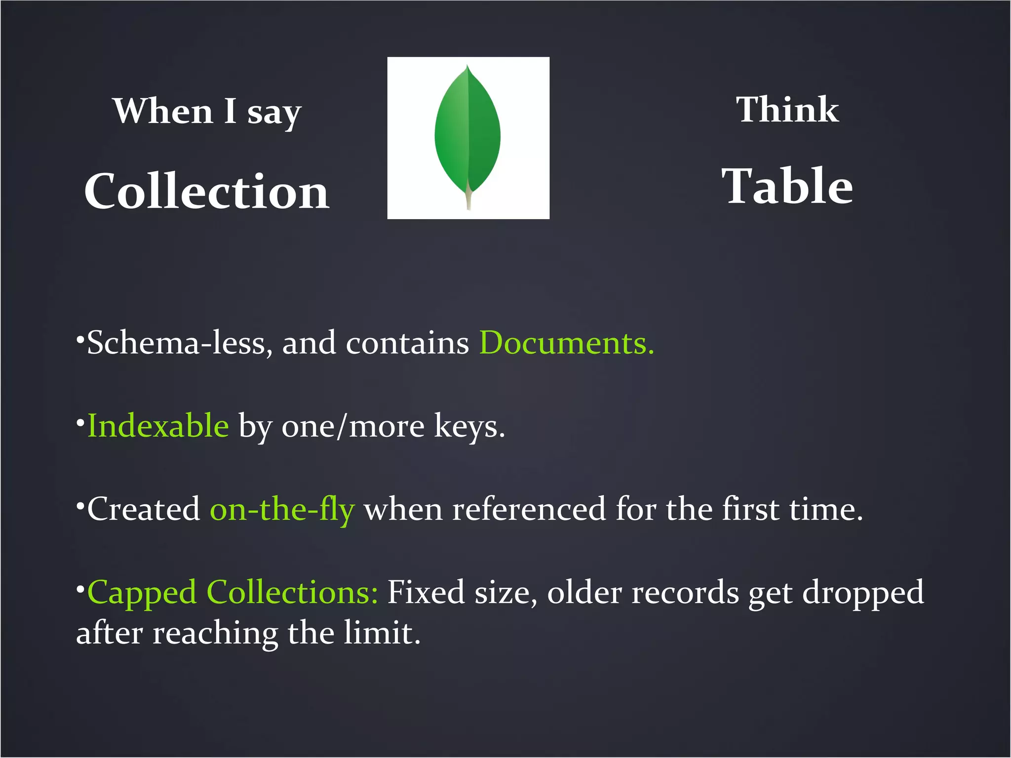 Collection
When I say Think
Table
•Schema-less, and contains Documents.
•Indexable by one/more keys.
•Created on-the-fly when referenced for the first time.
•Capped Collections: Fixed size, older records get dropped
after reaching the limit.
 